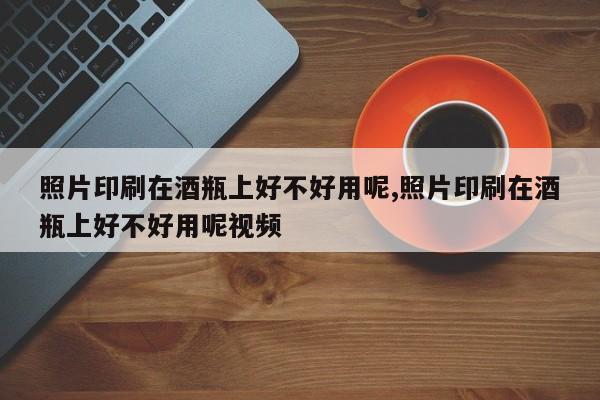 照片印刷在酒瓶上好不好用呢,照片印刷在酒瓶上好不好用呢视频