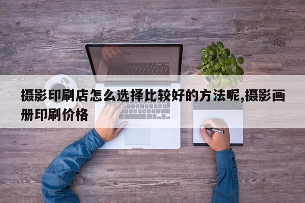 摄影印刷店怎么选择比较好的方法呢,摄影画册印刷价格