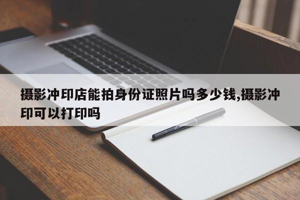 摄影冲印店能拍身份证照片吗多少钱,摄影冲印可以打印吗