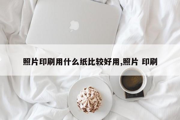 照片印刷用什么纸比较好用,照片 印刷