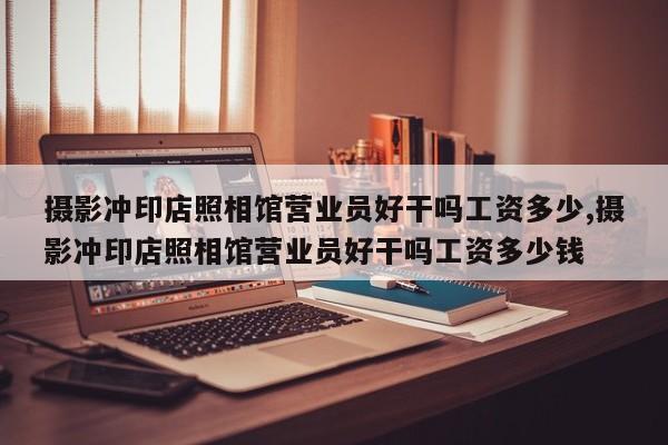 摄影冲印店照相馆营业员好干吗工资多少,摄影冲印店照相馆营业员好干吗工资多少钱