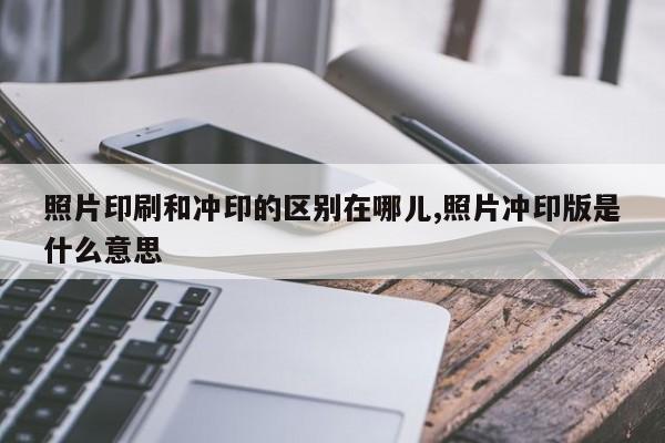 照片印刷和冲印的区别在哪儿,照片冲印版是什么意思
