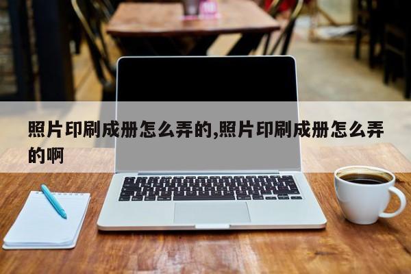 照片印刷成册怎么弄的,照片印刷成册怎么弄的啊