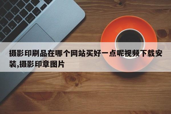 摄影印刷品在哪个网站买好一点呢视频下载安装,摄影印章图片