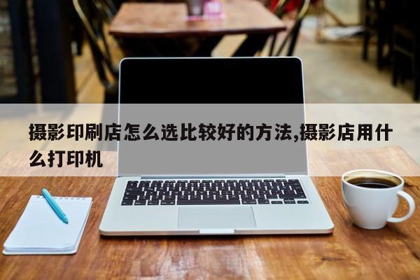 摄影印刷店怎么选比较好的方法,摄影店用什么打印机