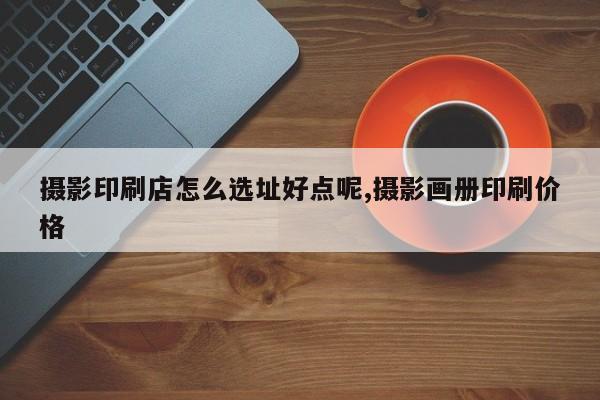 摄影印刷店怎么选址好点呢,摄影画册印刷价格
