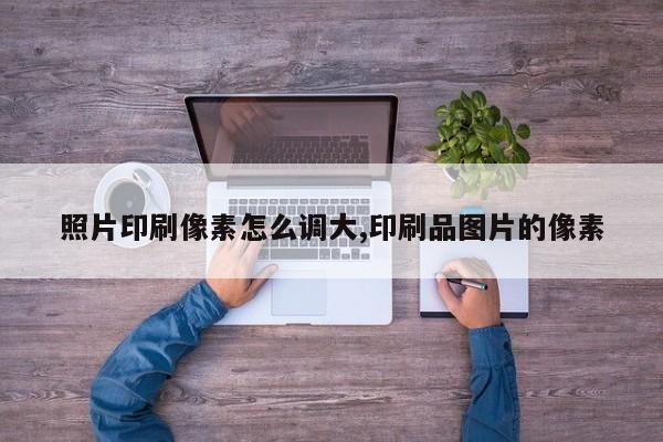 照片印刷像素怎么调大,印刷品图片的像素