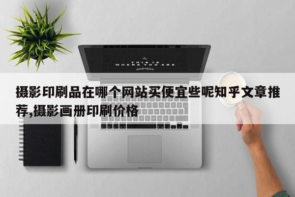 摄影印刷品在哪个网站买便宜些呢知乎文章推荐,摄影画册印刷价格