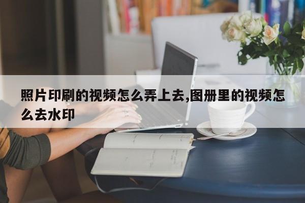 照片印刷的视频怎么弄上去,图册里的视频怎么去水印