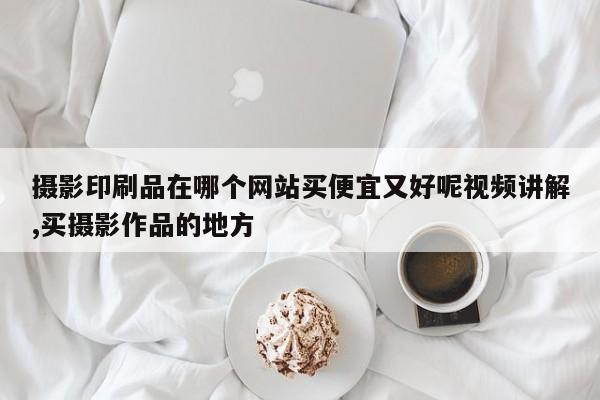 摄影印刷品在哪个网站买便宜又好呢视频讲解,买摄影作品的地方