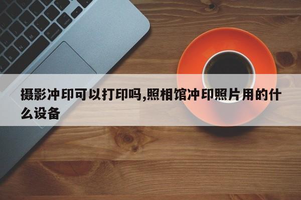 摄影冲印可以打印吗,照相馆冲印照片用的什么设备