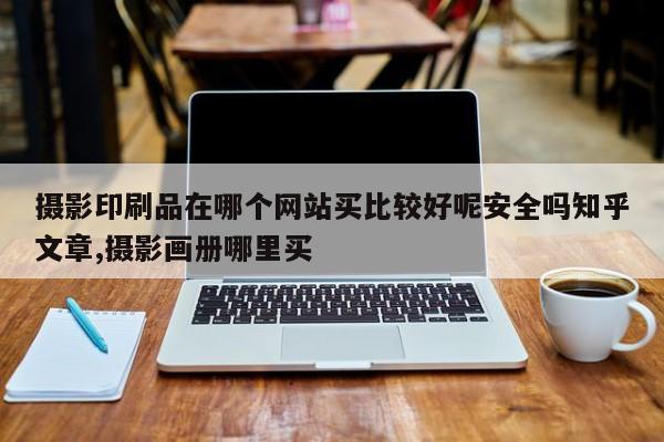 摄影印刷品在哪个网站买比较好呢安全吗知乎文章,摄影画册哪里买